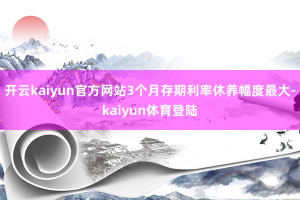 开云kaiyun官方网站3个月存期利率休养幅度最大-kaiyun体育登陆