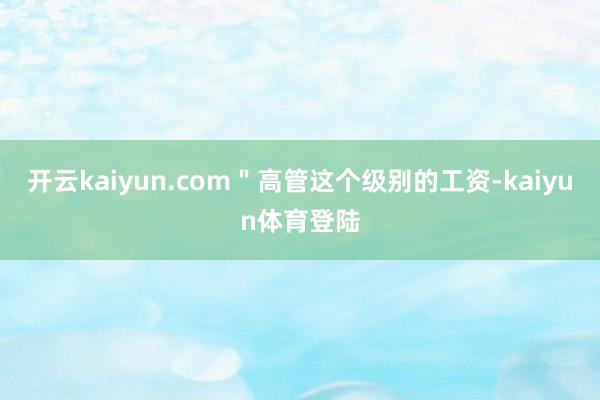 开云kaiyun.com"高管这个级别的工资-kaiyun体育登陆