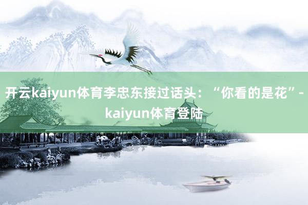 开云kaiyun体育李忠东接过话头:“你看的是花”-kaiyun体育登陆