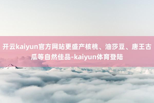 开云kaiyun官方网站更盛产核桃、油莎豆、唐王古瓜等自然佳品-kaiyun体育登陆