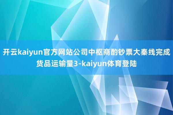开云kaiyun官方网站公司中枢商酌钞票大秦线完成货品运输量3-kaiyun体育登陆