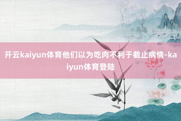 开云kaiyun体育他们以为吃肉不利于截止病情-kaiyun体育登陆