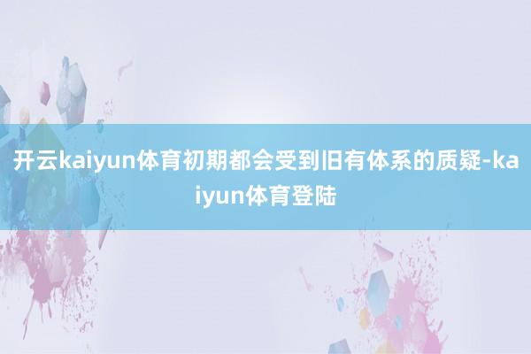 开云kaiyun体育初期都会受到旧有体系的质疑-kaiyun体育登陆