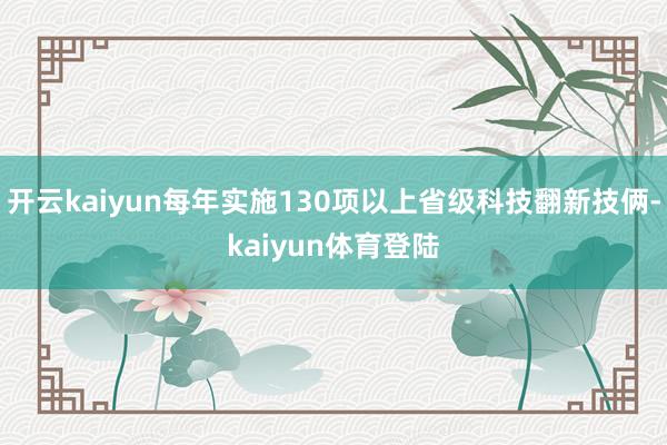 开云kaiyun每年实施130项以上省级科技翻新技俩-kaiyun体育登陆