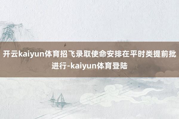 开云kaiyun体育招飞录取使命安排在平时类提前批进行-kaiyun体育登陆