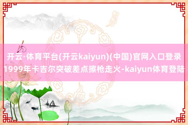 开云·体育平台(开云kaiyun)(中国)官网入口登录1999年卡吉尔突破差点擦枪走火-kaiyun体育登陆