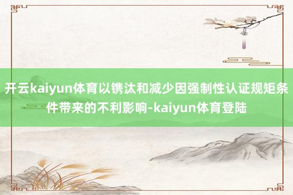 开云kaiyun体育以镌汰和减少因强制性认证规矩条件带来的不利影响-kaiyun体育登陆