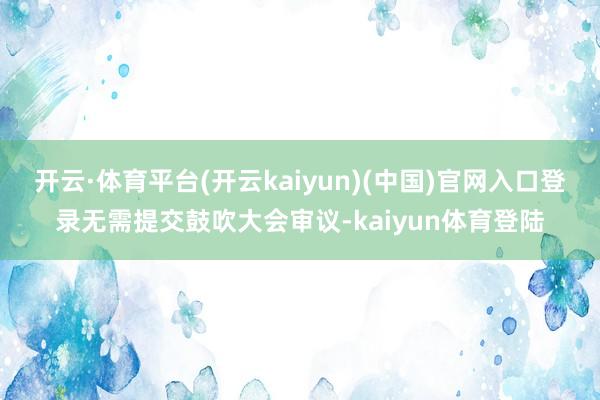 开云·体育平台(开云kaiyun)(中国)官网入口登录无需提交鼓吹大会审议-kaiyun体育登陆