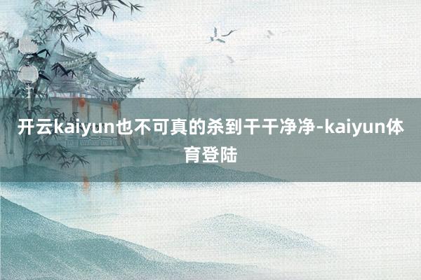 开云kaiyun也不可真的杀到干干净净-kaiyun体育登陆