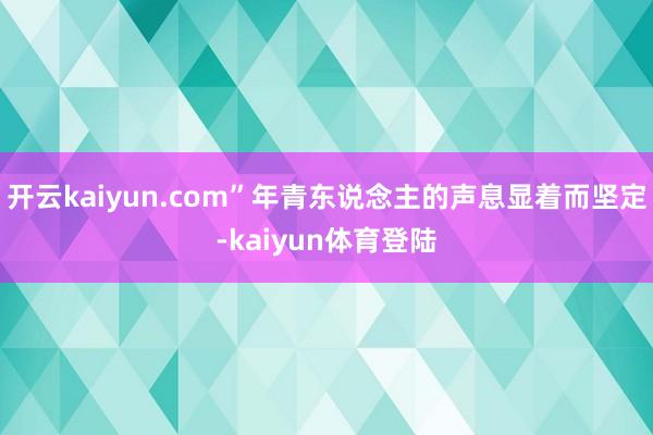 开云kaiyun.com”年青东说念主的声息显着而坚定-kaiyun体育登陆