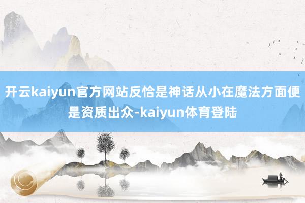 开云kaiyun官方网站反恰是神话从小在魔法方面便是资质出众-kaiyun体育登陆