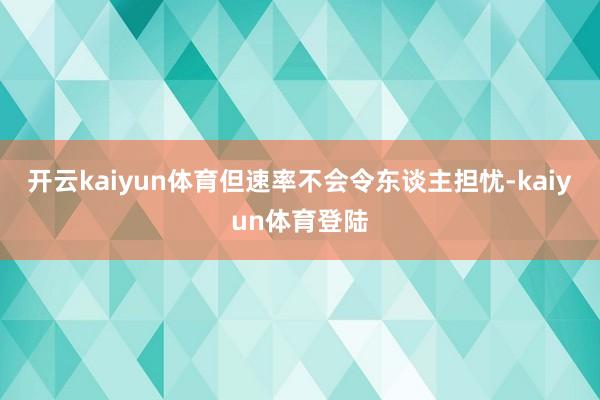 开云kaiyun体育但速率不会令东谈主担忧-kaiyun体育登陆