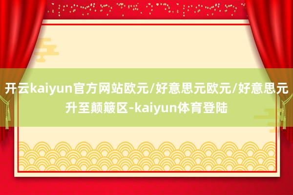 开云kaiyun官方网站欧元/好意思元欧元/好意思元升至颠簸区-kaiyun体育登陆