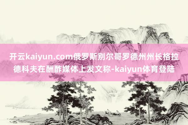 开云kaiyun.com俄罗斯别尔哥罗德州州长格拉德科夫在酬酢媒体上发文称-kaiyun体育登陆