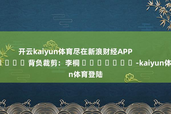 开云kaiyun体育尽在新浪财经APP            						背负裁剪：李桐 							-kaiyun体育登陆