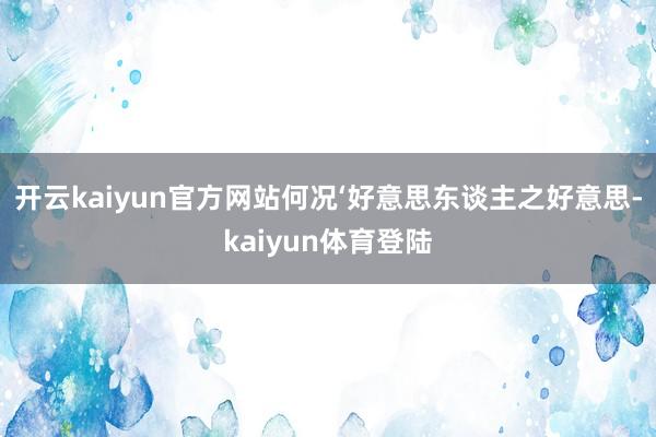 开云kaiyun官方网站何况‘好意思东谈主之好意思-kaiyun体育登陆