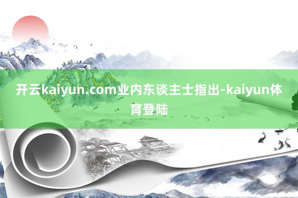 开云kaiyun.com 业内东谈主士指出-kaiyun体育登陆