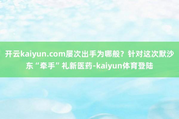 开云kaiyun.com屡次出手为哪般?针对这次默沙东“牵手”礼新医药-kaiyun体育登陆
