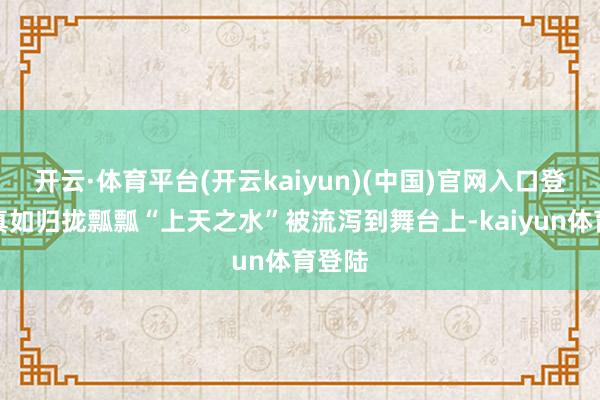 开云·体育平台(开云kaiyun)(中国)官网入口登录它真如归拢瓢瓢“上天之水”被流泻到舞台上-kaiyun体育登陆