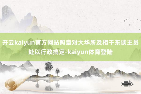 开云kaiyun官方网站照章对大华所及相干东谈主员处以行政搞定-kaiyun体育登陆