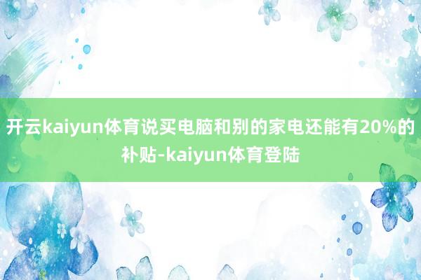 开云kaiyun体育说买电脑和别的家电还能有20%的补贴-kaiyun体育登陆