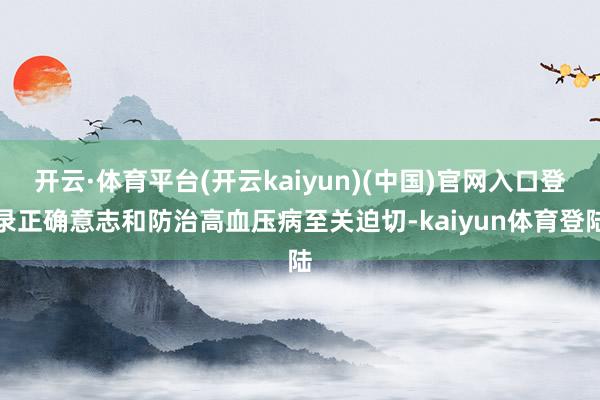 开云·体育平台(开云kaiyun)(中国)官网入口登录正确意志和防治高血压病至关迫切-kaiyun体育登陆