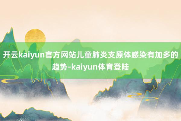 开云kaiyun官方网站儿童肺炎支原体感染有加多的趋势-kaiyun体育登陆