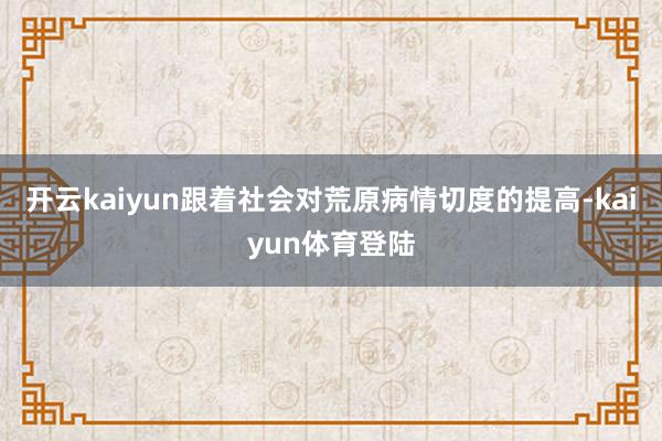 开云kaiyun跟着社会对荒原病情切度的提高-kaiyun体育登陆