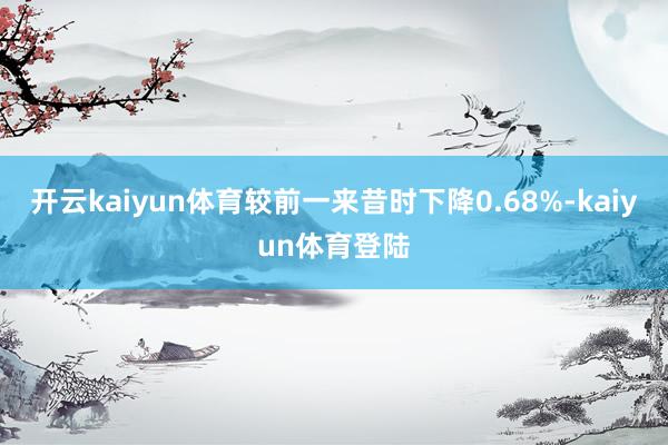 开云kaiyun体育较前一来昔时下降0.68%-kaiyun体育登陆