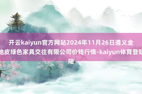 开云kaiyun官方网站2024年11月26日遵义金地皮绿色家具交往有限公司价钱行情-kaiyun体育登陆