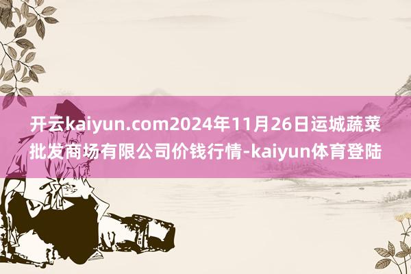 开云kaiyun.com2024年11月26日运城蔬菜批发商场有限公司价钱行情-kaiyun体育登陆