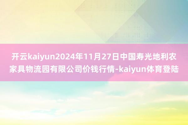 开云kaiyun2024年11月27日中国寿光地利农家具物流园有限公司价钱行情-kaiyun体育登陆