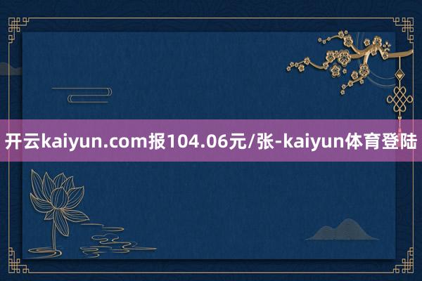 开云kaiyun.com报104.06元/张-kaiyun体育登陆