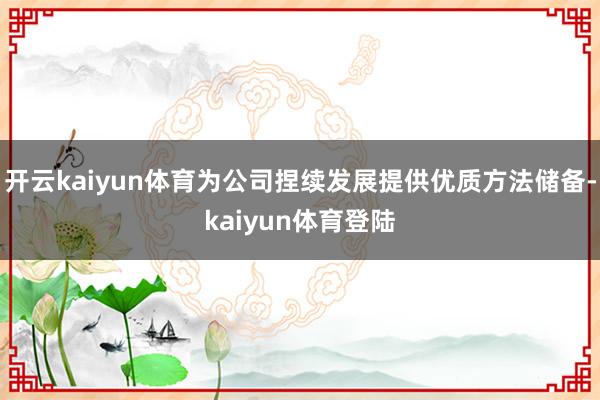 开云kaiyun体育为公司捏续发展提供优质方法储备-kaiyun体育登陆