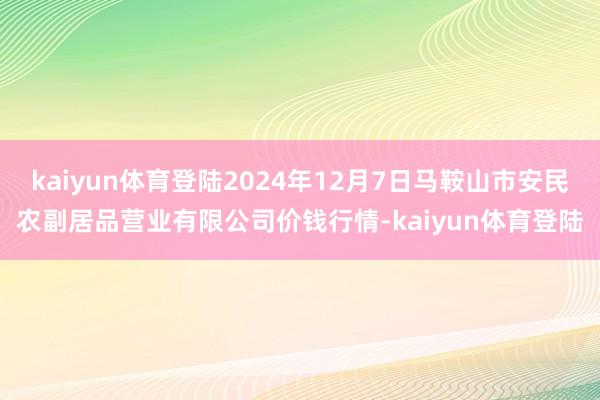 kaiyun体育登陆2024年12月7日马鞍山市安民农副居品营业有限公司价钱行情-kaiyun体育登陆