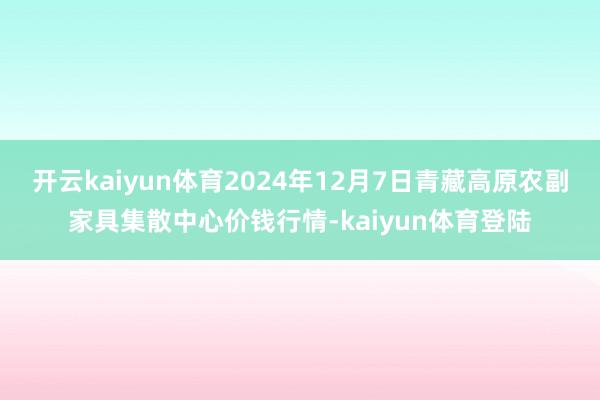 开云kaiyun体育2024年12月7日青藏高原农副家具集散中心价钱行情-kaiyun体育登陆