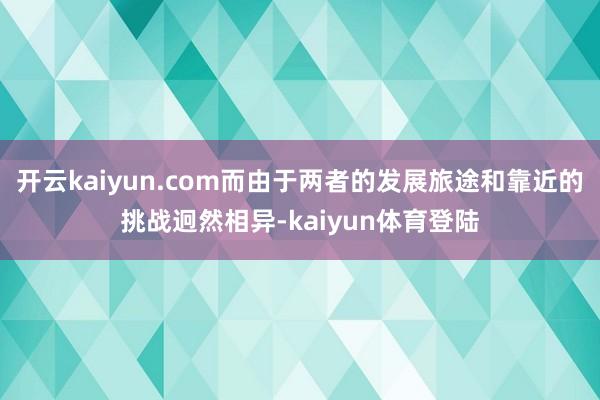 开云kaiyun.com而由于两者的发展旅途和靠近的挑战迥然相异-kaiyun体育登陆
