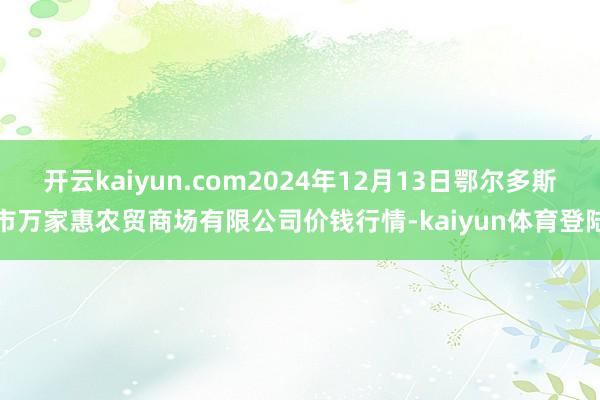 开云kaiyun.com2024年12月13日鄂尔多斯市万家惠农贸商场有限公司价钱行情-kaiyun体育登陆
