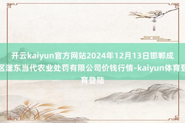 开云kaiyun官方网站2024年12月13日邯郸成立区滏东当代农业处罚有限公司价钱行情-kaiyun体育登陆