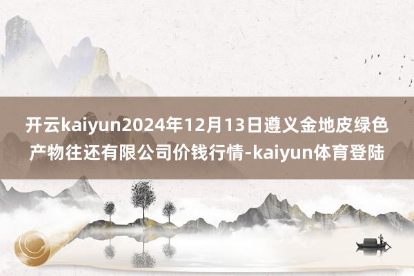 开云kaiyun2024年12月13日遵义金地皮绿色产物往还有限公司价钱行情-kaiyun体育登陆