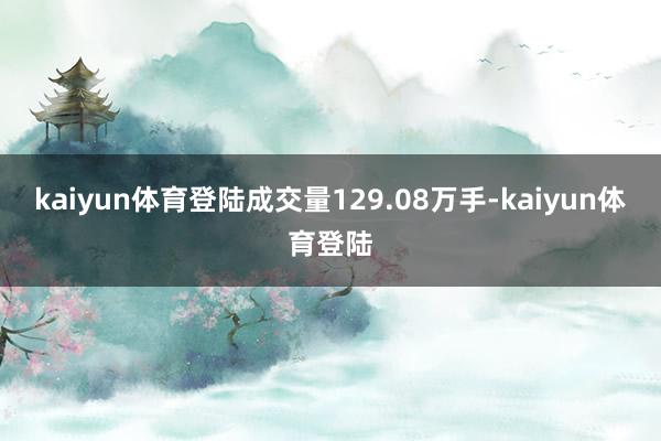 kaiyun体育登陆成交量129.08万手-kaiyun体育登陆
