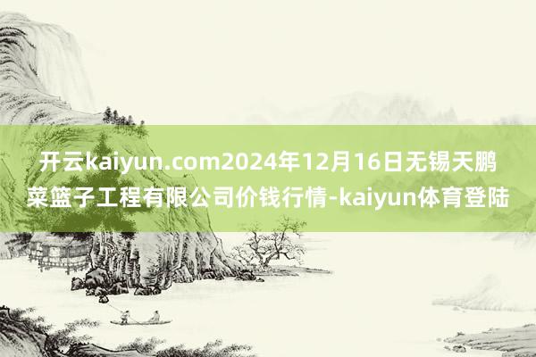 开云kaiyun.com2024年12月16日无锡天鹏菜篮子工程有限公司价钱行情-kaiyun体育登陆