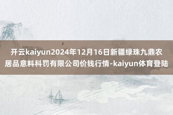 开云kaiyun2024年12月16日新疆绿珠九鼎农居品意料科罚有限公司价钱行情-kaiyun体育登陆