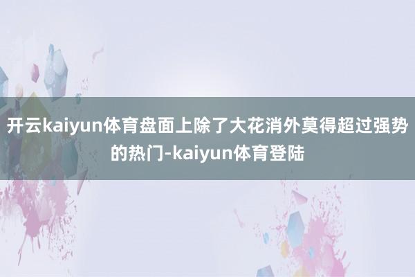 开云kaiyun体育盘面上除了大花消外莫得超过强势的热门-kaiyun体育登陆