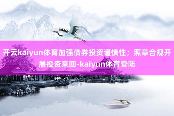 开云kaiyun体育加强债券投资谨慎性；照章合规开展投资来回-kaiyun体育登陆