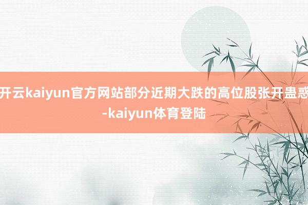 开云kaiyun官方网站部分近期大跌的高位股张开蛊惑-kaiyun体育登陆
