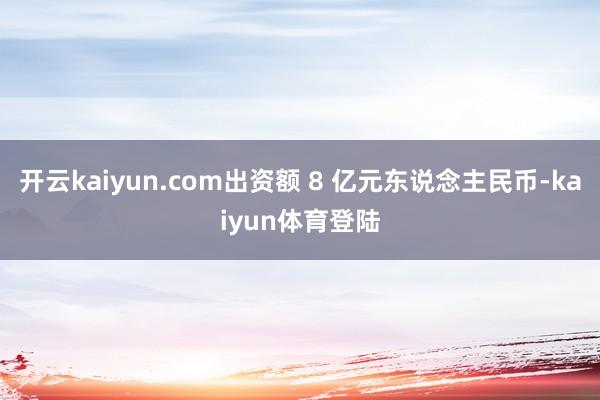 开云kaiyun.com出资额 8 亿元东说念主民币-kaiyun体育登陆