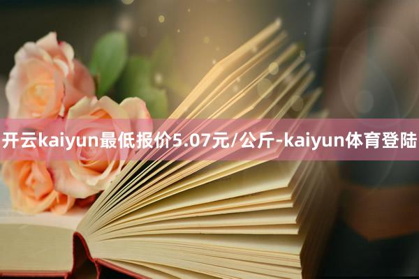 开云kaiyun最低报价5.07元/公斤-kaiyun体育登陆