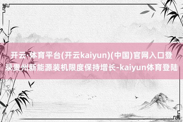开云·体育平台(开云kaiyun)(中国)官网入口登录贵州新能源装机限度保持增长-kaiyun体育登陆