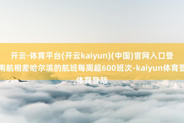 开云·体育平台(开云kaiyun)(中国)官网入口登录南航相差哈尔滨的航班每周超600班次-kaiyun体育登陆